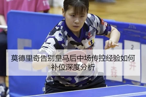 莫德里奇告别皇马后中场传控经验如何补位深度分析