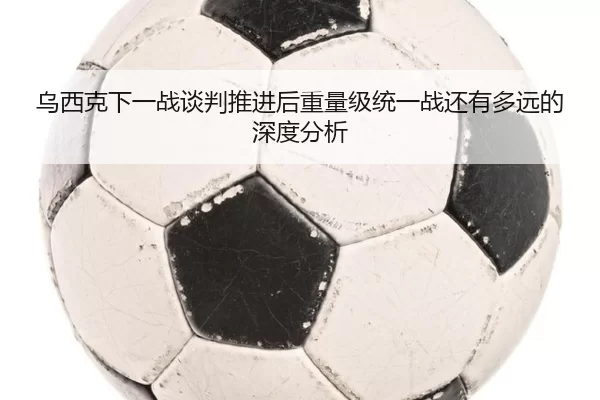 乌西克下一战谈判推进后重量级统一战还有多远的深度分析