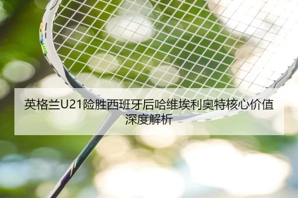 英格兰U21险胜西班牙后哈维埃利奥特核心价值深度解析